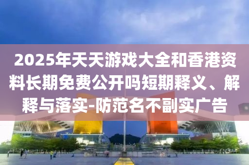 2025年天天游戲大全和香港資料長期免費公開嗎短期釋義、解釋與落實-防范名不副實廣告