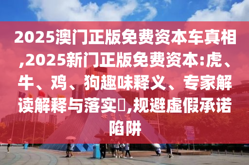 2025澳門正版免費資本車真相,2025新門正版免費資本:虎、牛、雞、狗趣味釋義、專家解讀解釋與落實?,規避虛假承諾陷阱