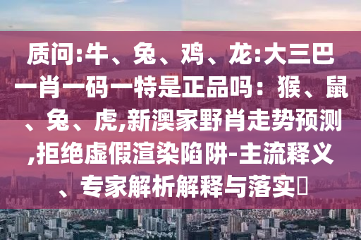 質(zhì)問:牛、兔、雞、龍:大三巴一肖一碼一特是正品嗎:猴、鼠、兔、虎,新澳家野肖走勢預(yù)測,拒絕虛假渲染陷阱-主流釋義、專家解析解釋與落實?