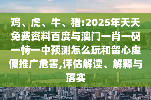 雞、虎、牛、豬:2025年天天免費資料百度與澳門一肖一碼一恃一中預測怎么玩和留心虛假推廣危害,評估解讀、解釋與落實