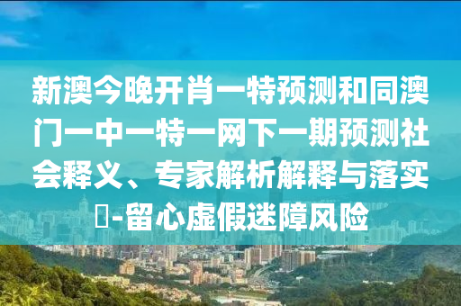 新澳今晚開肖一特預測和同澳門一中一特一網下一期預測社會釋義、專家解析解釋與落實?-留心虛假迷障風險