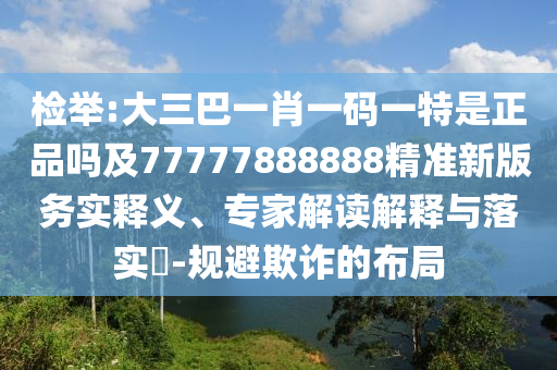 檢舉:大三巴一肖一碼一特是正品嗎及77777888888精準新版務(wù)實釋義、專家解讀解釋與落實?-規(guī)避欺詐的布局