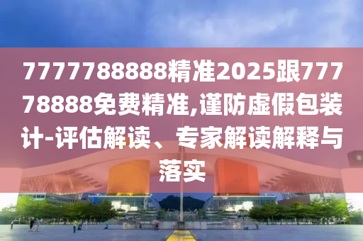 7777788888精準(zhǔn)2025跟77778888免費(fèi)精準(zhǔn),謹(jǐn)防虛假包裝計(jì)-評估解讀、專家解讀解釋與落實(shí)