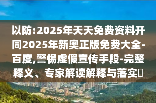 以防:2025年天天免費資料開同2025年新奧正版免費大全-百度,警惕虛假宣傳手段-完整釋義、專家解讀解釋與落實?