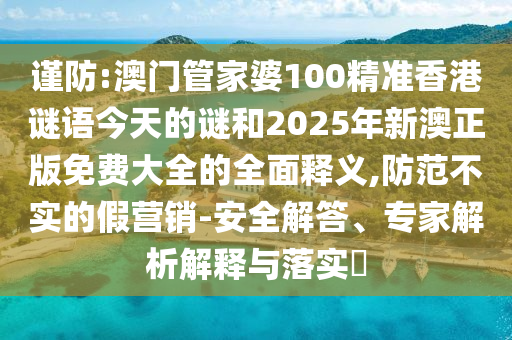 謹防:澳門管家婆100精準香港謎語今天的謎和2025年新澳正版免費大全的全面釋義,防范不實的假營銷-安全解答、專家解析解釋與落實?