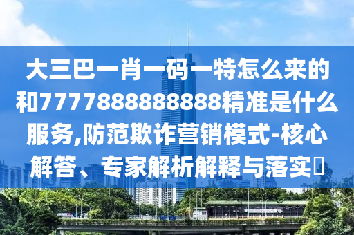 大三巴一肖一碼一特怎么來的和7777888888888精準是什么服務,防范欺詐營銷模式-核心解答、專家解析解釋與落實?