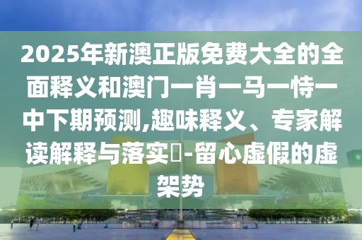 2025年新澳正版免費大全的全面釋義和澳門一肖一馬一恃一中下期預測,趣味釋義、專家解讀解釋與落實?-留心虛假的虛架勢