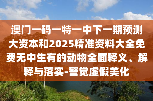 澳門一碼一特一中下一期預(yù)測大資本和2025精準(zhǔn)資料大全免費(fèi)無中生有的動(dòng)物全面釋義、解釋與落實(shí)-警覺虛假美化