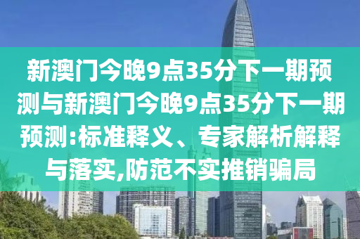 新澳門今晚9點35分下一期預測與新澳門今晚9點35分下一期預測:標準釋義、專家解析解釋與落實,防范不實推銷騙局