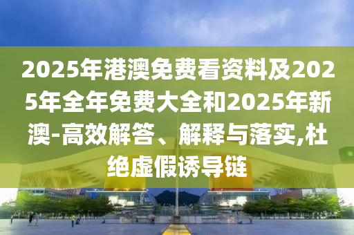 2025年港澳免費看資料及2025年全年免費大全和2025年新澳-高效解答、解釋與落實,杜絕虛假誘導鏈