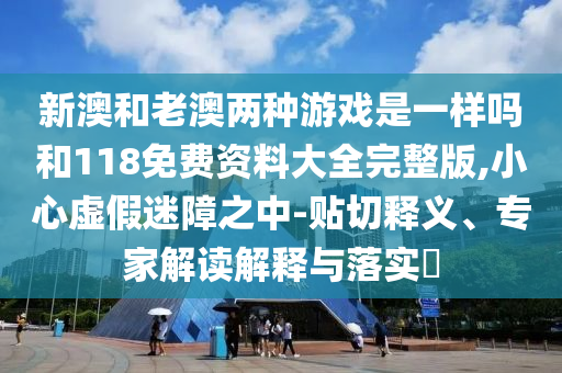 新澳和老澳兩種游戲是一樣嗎和118免費(fèi)資料大全完整版,小心虛假迷障之中-貼切釋義、專家解讀解釋與落實(shí)?