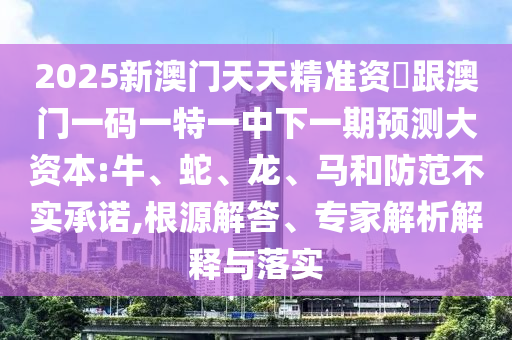 2025新澳門天天精準資枓跟澳門一碼一特一中下一期預測大資本:牛、蛇、龍、馬和防范不實承諾,根源解答、專家解析解釋與落實