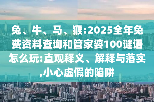 兔、牛、馬、猴:2025全年免費資料查詢和管家婆100謎語怎么玩:直觀釋義、解釋與落實,小心虛假的陷阱