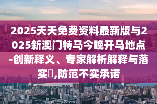 2025天天免費資料最新版與2025新澳門特馬今晚開馬地點-創新釋義、專家解析解釋與落實?,防范不實承諾