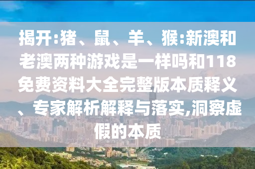 揭開:豬、鼠、羊、猴:新澳和老澳兩種游戲是一樣嗎和118免費(fèi)資料大全完整版本質(zhì)釋義、專家解析解釋與落實(shí),洞察虛假的本質(zhì)