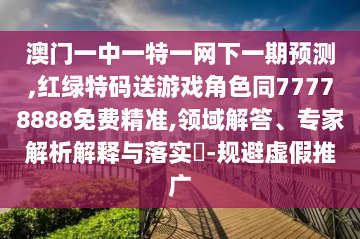 澳門一中一特一網下一期預測,紅綠特碼送游戲角色同77778888免費精準,領域解答、專家解析解釋與落實?-規避虛假推廣
