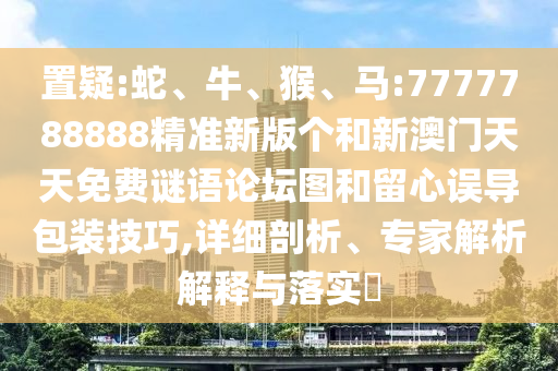 置疑:蛇、牛、猴、馬:7777788888精準新版個和新澳門天天免費謎語論壇圖和留心誤導包裝技巧,詳細剖析、專家解析解釋與落實?