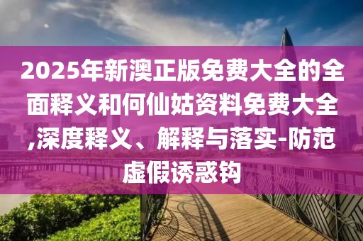 2025年新澳正版免費大全的全面釋義和何仙姑資料免費大全,深度釋義、解釋與落實-防范虛假誘惑鉤