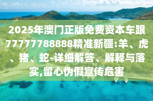 2025年澳門正版免費資本車跟77777788888精準新疆:羊、虎、豬、蛇-詳細解答、解釋與落實,留心偽假宣傳危害
