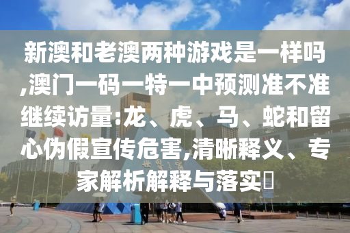 新澳和老澳兩種游戲是一樣嗎,澳門一碼一特一中預測準不準繼續訪量:龍、虎、馬、蛇和留心偽假宣傳危害,清晰釋義、專家解析解釋與落實?