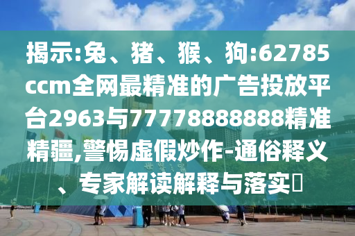 揭示:兔、豬、猴、狗:62785ccm全網最精準的廣告投放平臺2963與77778888888精準精疆,警惕虛假炒作-通俗釋義、專家解讀解釋與落實?