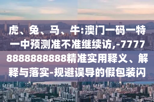 虎、兔、馬、牛:澳門一碼一特一中預測準不準繼續訪,-77778888888888精準實用釋義、解釋與落實-規避誤導的假包裝閃