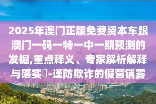 2025年澳門正版免費資本車跟澳門一碼一特一中一期預測的發掘,重點釋義、專家解析解釋與落實?-謹防欺詐的假營銷霧