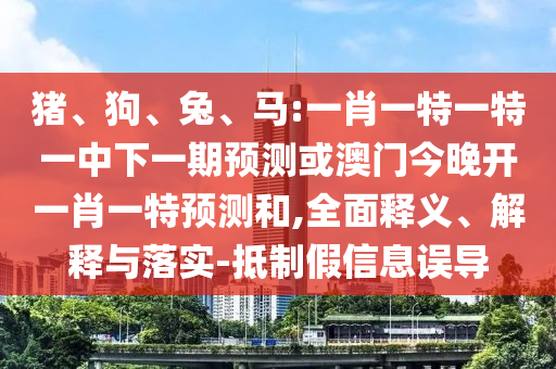豬、狗、兔、馬:一肖一特一特一中下一期預測或澳門今晚開一肖一特預測和,全面釋義、解釋與落實-抵制假信息誤導