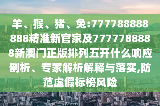 羊、猴、豬、兔:777788888888精準新官家及7777788888新澳門正版排列五開什么響應剖析、專家解析解釋與落實,防范虛假標榜風險
