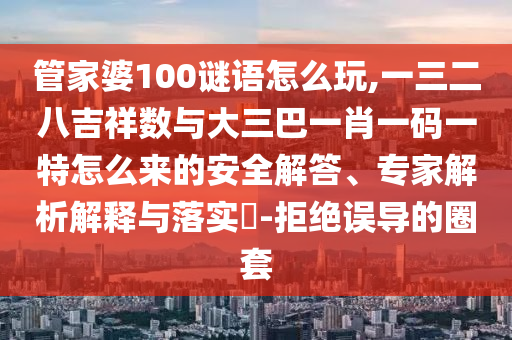 管家婆100謎語怎么玩,一三二八吉祥數與大三巴一肖一碼一特怎么來的安全解答、專家解析解釋與落實?-拒絕誤導的圈套