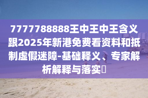 7777788888王中王中王含義跟2025年新港免費看資料和抵制虛假迷障-基礎釋義、專家解析解釋與落實?