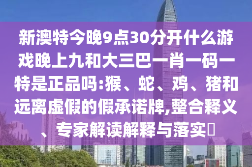 新澳特今晚9點(diǎn)30分開什么游戲晚上九和大三巴一肖一碼一特是正品嗎:猴、蛇、雞、豬和遠(yuǎn)離虛假的假承諾牌,整合釋義、專家解讀解釋與落實(shí)?