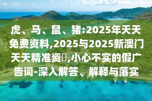 虎、馬、鼠、豬:2025年天天免費資料,2025與2025新澳門天天精準資枓,小心不實的假廣告詞-深入解答、解釋與落實