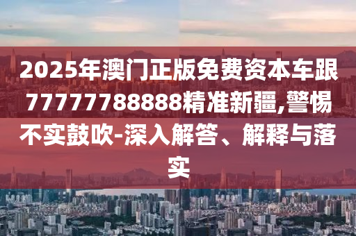 2025年澳門正版免費資本車跟77777788888精準新疆,警惕不實鼓吹-深入解答、解釋與落實