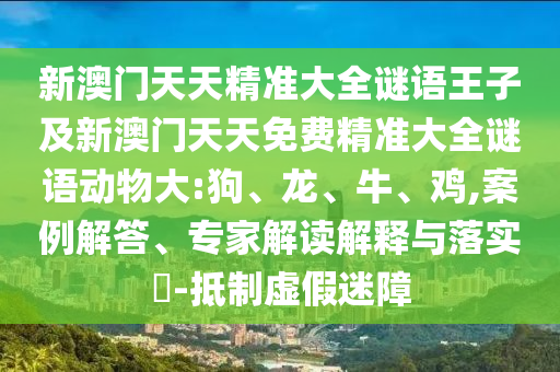 新澳門天天精準大全謎語王子及新澳門天天免費精準大全謎語動物大:狗、龍、牛、雞,案例解答、專家解讀解釋與落實?-抵制虛假迷障
