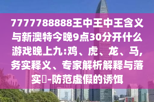 7777788888王中王中王含義與新澳特今晚9點30分開什么游戲晚上九:雞、虎、龍、馬,務實釋義、專家解析解釋與落實?-防范虛假的誘餌