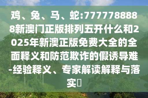 雞、兔、馬、蛇:7777788888新澳門正版排列五開什么和2025年新澳正版免費大全的全面釋義和防范欺詐的假誘導難-經驗釋義、專家解讀解釋與落實?