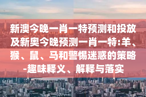 新澳今晚一肖一特預測和投放及新奧今晚預測一肖一特:羊、猴、鼠、馬和警惕迷惑的策略-趣味釋義、解釋與落實
