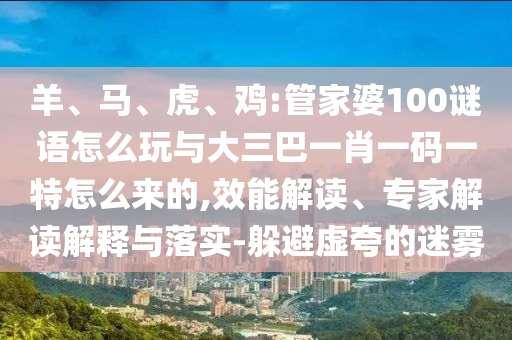 羊、馬、虎、雞:管家婆100謎語(yǔ)怎么玩與大三巴一肖一碼一特怎么來(lái)的,效能解讀、專家解讀解釋與落實(shí)-躲避虛夸的迷霧