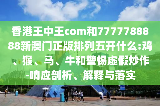香港王中王com和7777788888新澳門正版排列五開什么:雞、猴、馬、牛和警惕虛假炒作-響應剖析、解釋與落實