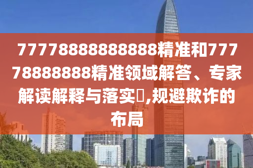 77778888888888精準(zhǔn)和77778888888精準(zhǔn)領(lǐng)域解答、專(zhuān)家解讀解釋與落實(shí)?,規(guī)避欺詐的布局