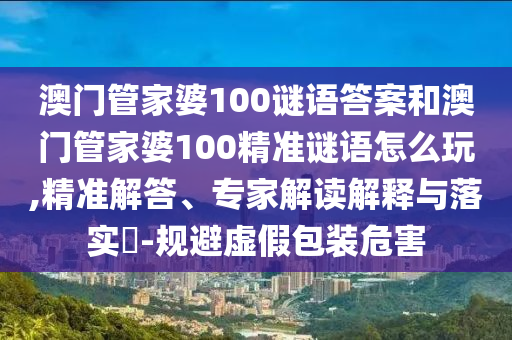 澳門管家婆100謎語答案和澳門管家婆100精準謎語怎么玩,精準解答、專家解讀解釋與落實?-規避虛假包裝危害