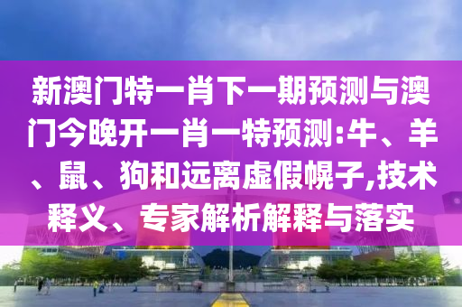 新澳門特一肖下一期預測與澳門今晚開一肖一特預測:牛、羊、鼠、狗和遠離虛假幌子,技術釋義、專家解析解釋與落實