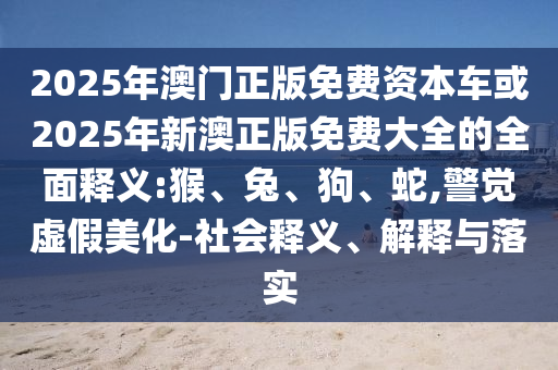 2025年澳門正版免費資本車或2025年新澳正版免費大全的全面釋義:猴、兔、狗、蛇,警覺虛假美化-社會釋義、解釋與落實