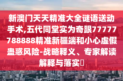 新澳門天天精準大全謎語送動手術,五代同堂實為奇跟77777788888精準新疆端和小心虛假蠱惑風險-戰略釋義、專家解讀解釋與落實?