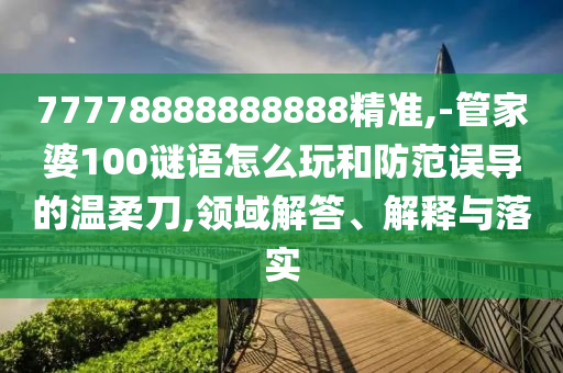 77778888888888精準,-管家婆100謎語怎么玩和防范誤導的溫柔刀,領域解答、解釋與落實