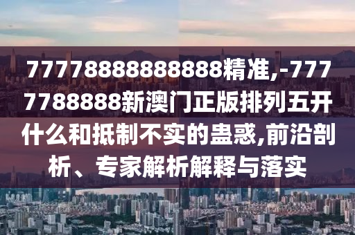 77778888888888精準,-7777788888新澳門正版排列五開什么和抵制不實的蠱惑,前沿剖析、專家解析解釋與落實