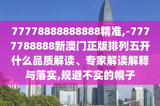 77778888888888精準,-7777788888新澳門正版排列五開什么品質解讀、專家解讀解釋與落實,規避不實的幌子