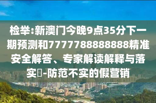 檢舉:新澳門今晚9點35分下一期預測和7777788888888精準安全解答、專家解讀解釋與落實?-防范不實的假營銷