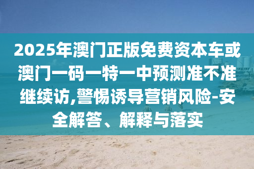 2025年澳門正版免費資本車或澳門一碼一特一中預測準不準繼續訪,警惕誘導營銷風險-安全解答、解釋與落實